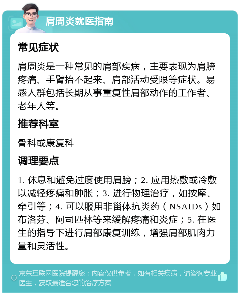 肩周炎就医指南 常见症状 肩周炎是一种常见的肩部疾病，主要表现为肩膀疼痛、手臂抬不起来、肩部活动受限等症状。易感人群包括长期从事重复性肩部动作的工作者、老年人等。 推荐科室 骨科或康复科 调理要点 1. 休息和避免过度使用肩膀；2. 应用热敷或冷敷以减轻疼痛和肿胀；3. 进行物理治疗，如按摩、牵引等；4. 可以服用非甾体抗炎药（NSAIDs）如布洛芬、阿司匹林等来缓解疼痛和炎症；5. 在医生的指导下进行肩部康复训练，增强肩部肌肉力量和灵活性。