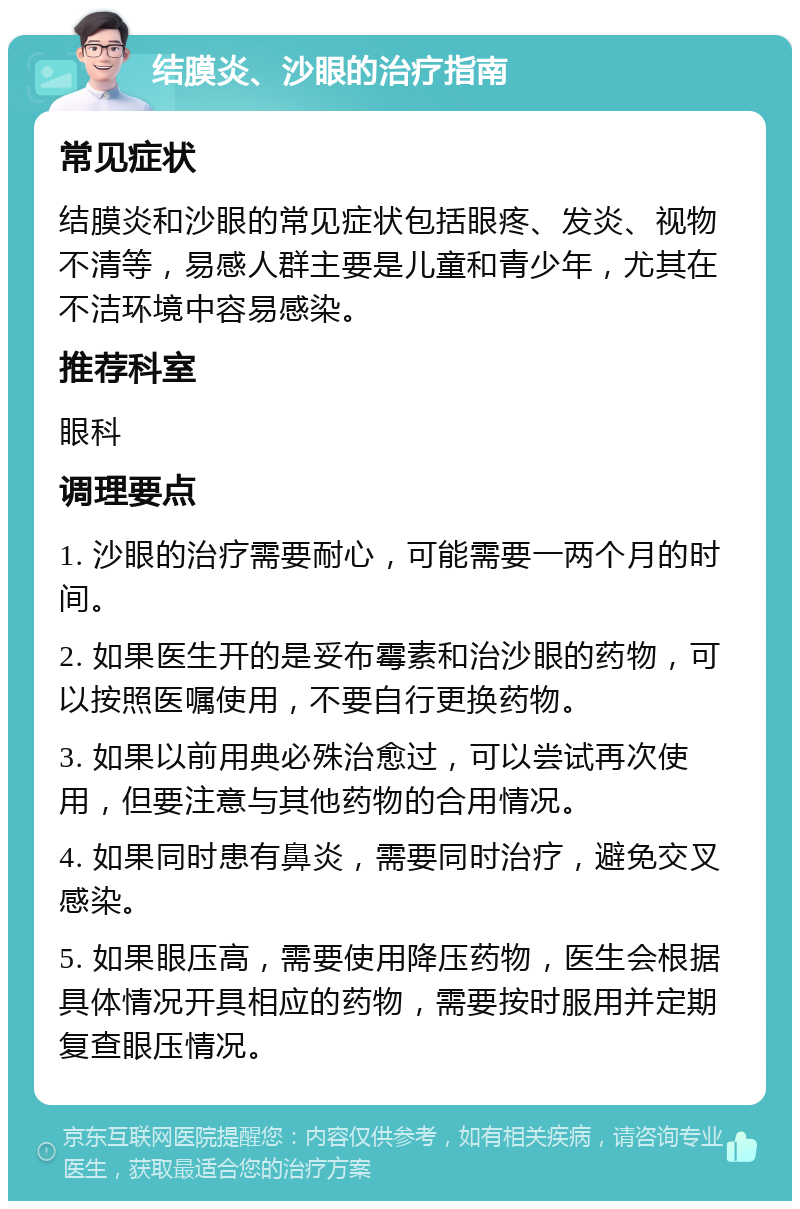 结膜炎、沙眼的治疗指南 常见症状 结膜炎和沙眼的常见症状包括眼疼、发炎、视物不清等，易感人群主要是儿童和青少年，尤其在不洁环境中容易感染。 推荐科室 眼科 调理要点 1. 沙眼的治疗需要耐心，可能需要一两个月的时间。 2. 如果医生开的是妥布霉素和治沙眼的药物，可以按照医嘱使用，不要自行更换药物。 3. 如果以前用典必殊治愈过，可以尝试再次使用，但要注意与其他药物的合用情况。 4. 如果同时患有鼻炎，需要同时治疗，避免交叉感染。 5. 如果眼压高，需要使用降压药物，医生会根据具体情况开具相应的药物，需要按时服用并定期复查眼压情况。