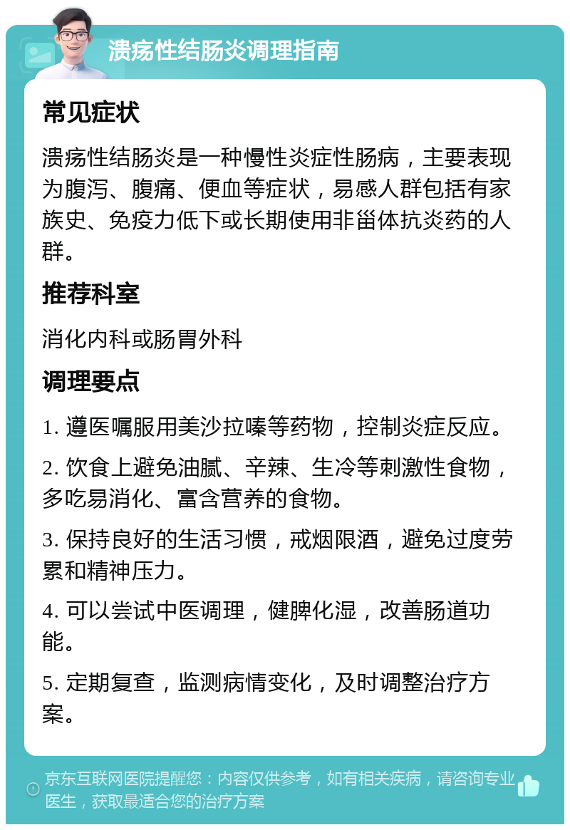 溃疡性结肠炎调理指南 常见症状 溃疡性结肠炎是一种慢性炎症性肠病，主要表现为腹泻、腹痛、便血等症状，易感人群包括有家族史、免疫力低下或长期使用非甾体抗炎药的人群。 推荐科室 消化内科或肠胃外科 调理要点 1. 遵医嘱服用美沙拉嗪等药物，控制炎症反应。 2. 饮食上避免油腻、辛辣、生冷等刺激性食物，多吃易消化、富含营养的食物。 3. 保持良好的生活习惯，戒烟限酒，避免过度劳累和精神压力。 4. 可以尝试中医调理，健脾化湿，改善肠道功能。 5. 定期复查，监测病情变化，及时调整治疗方案。