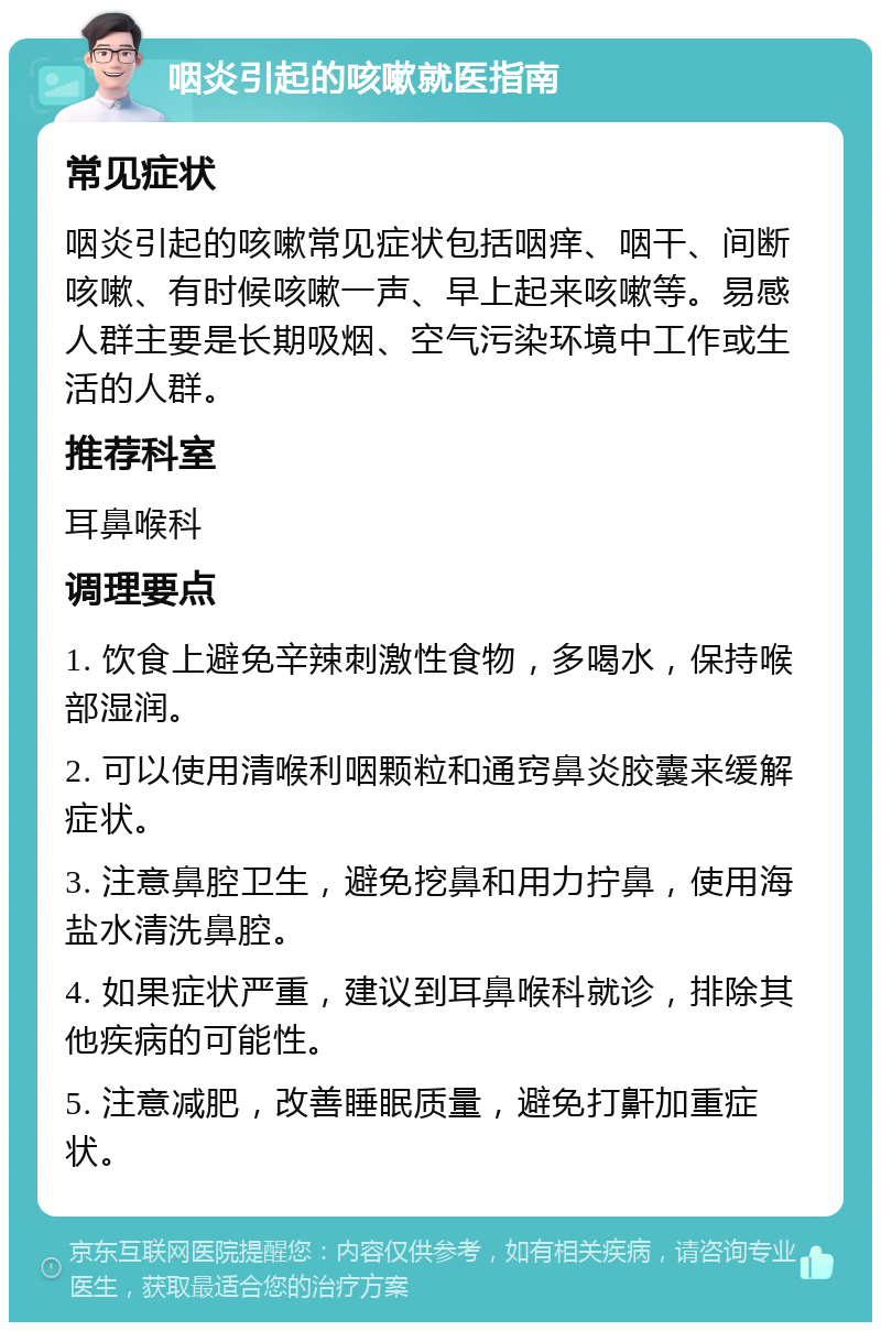 咽炎引起的咳嗽就医指南 常见症状 咽炎引起的咳嗽常见症状包括咽痒、咽干、间断咳嗽、有时候咳嗽一声、早上起来咳嗽等。易感人群主要是长期吸烟、空气污染环境中工作或生活的人群。 推荐科室 耳鼻喉科 调理要点 1. 饮食上避免辛辣刺激性食物，多喝水，保持喉部湿润。 2. 可以使用清喉利咽颗粒和通窍鼻炎胶囊来缓解症状。 3. 注意鼻腔卫生，避免挖鼻和用力拧鼻，使用海盐水清洗鼻腔。 4. 如果症状严重，建议到耳鼻喉科就诊，排除其他疾病的可能性。 5. 注意减肥，改善睡眠质量，避免打鼾加重症状。