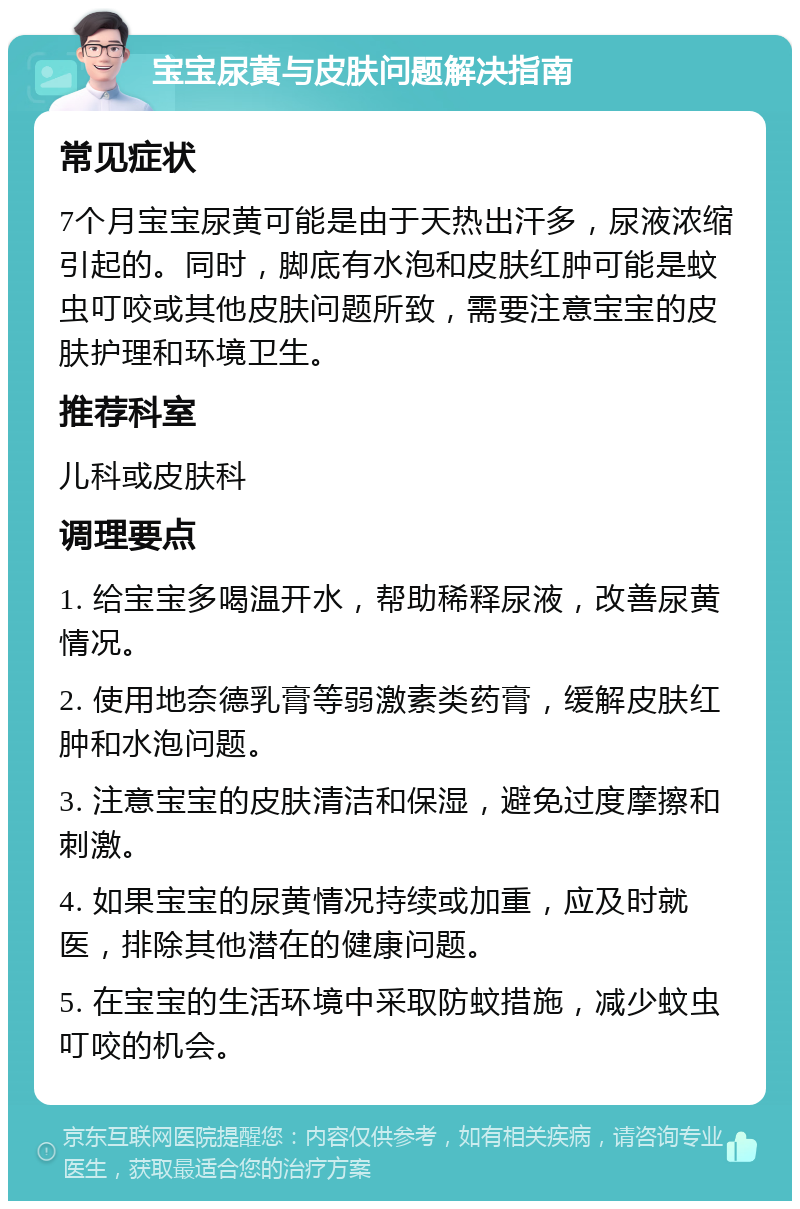 宝宝尿黄与皮肤问题解决指南 常见症状 7个月宝宝尿黄可能是由于天热出汗多，尿液浓缩引起的。同时，脚底有水泡和皮肤红肿可能是蚊虫叮咬或其他皮肤问题所致，需要注意宝宝的皮肤护理和环境卫生。 推荐科室 儿科或皮肤科 调理要点 1. 给宝宝多喝温开水，帮助稀释尿液，改善尿黄情况。 2. 使用地奈德乳膏等弱激素类药膏，缓解皮肤红肿和水泡问题。 3. 注意宝宝的皮肤清洁和保湿，避免过度摩擦和刺激。 4. 如果宝宝的尿黄情况持续或加重，应及时就医，排除其他潜在的健康问题。 5. 在宝宝的生活环境中采取防蚊措施，减少蚊虫叮咬的机会。