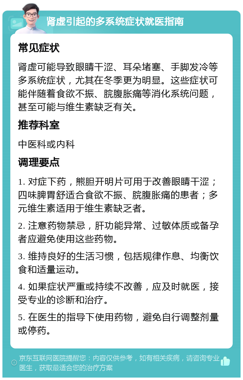 肾虚引起的多系统症状就医指南 常见症状 肾虚可能导致眼睛干涩、耳朵堵塞、手脚发冷等多系统症状，尤其在冬季更为明显。这些症状可能伴随着食欲不振、脘腹胀痛等消化系统问题，甚至可能与维生素缺乏有关。 推荐科室 中医科或内科 调理要点 1. 对症下药，熊胆开明片可用于改善眼睛干涩；四味脾胃舒适合食欲不振、脘腹胀痛的患者；多元维生素适用于维生素缺乏者。 2. 注意药物禁忌，肝功能异常、过敏体质或备孕者应避免使用这些药物。 3. 维持良好的生活习惯，包括规律作息、均衡饮食和适量运动。 4. 如果症状严重或持续不改善，应及时就医，接受专业的诊断和治疗。 5. 在医生的指导下使用药物，避免自行调整剂量或停药。