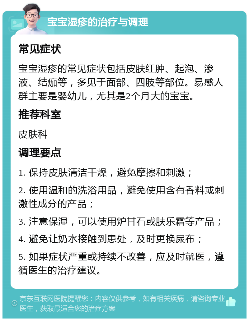 宝宝湿疹的治疗与调理 常见症状 宝宝湿疹的常见症状包括皮肤红肿、起泡、渗液、结痂等，多见于面部、四肢等部位。易感人群主要是婴幼儿，尤其是2个月大的宝宝。 推荐科室 皮肤科 调理要点 1. 保持皮肤清洁干燥，避免摩擦和刺激； 2. 使用温和的洗浴用品，避免使用含有香料或刺激性成分的产品； 3. 注意保湿，可以使用炉甘石或肤乐霜等产品； 4. 避免让奶水接触到患处，及时更换尿布； 5. 如果症状严重或持续不改善，应及时就医，遵循医生的治疗建议。