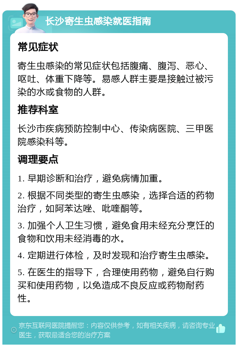 长沙寄生虫感染就医指南 常见症状 寄生虫感染的常见症状包括腹痛、腹泻、恶心、呕吐、体重下降等。易感人群主要是接触过被污染的水或食物的人群。 推荐科室 长沙市疾病预防控制中心、传染病医院、三甲医院感染科等。 调理要点 1. 早期诊断和治疗，避免病情加重。 2. 根据不同类型的寄生虫感染，选择合适的药物治疗，如阿苯达唑、吡喹酮等。 3. 加强个人卫生习惯，避免食用未经充分烹饪的食物和饮用未经消毒的水。 4. 定期进行体检，及时发现和治疗寄生虫感染。 5. 在医生的指导下，合理使用药物，避免自行购买和使用药物，以免造成不良反应或药物耐药性。