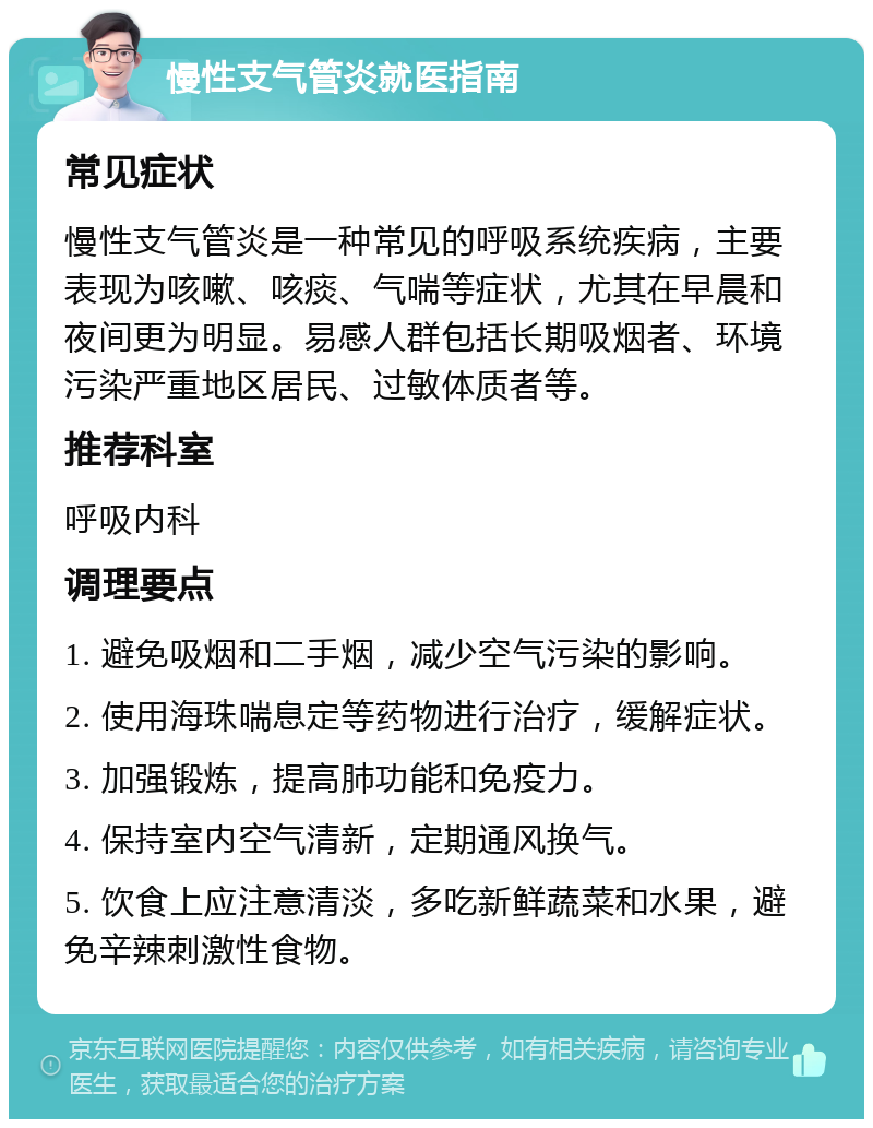 慢性支气管炎就医指南 常见症状 慢性支气管炎是一种常见的呼吸系统疾病，主要表现为咳嗽、咳痰、气喘等症状，尤其在早晨和夜间更为明显。易感人群包括长期吸烟者、环境污染严重地区居民、过敏体质者等。 推荐科室 呼吸内科 调理要点 1. 避免吸烟和二手烟，减少空气污染的影响。 2. 使用海珠喘息定等药物进行治疗，缓解症状。 3. 加强锻炼，提高肺功能和免疫力。 4. 保持室内空气清新，定期通风换气。 5. 饮食上应注意清淡，多吃新鲜蔬菜和水果，避免辛辣刺激性食物。