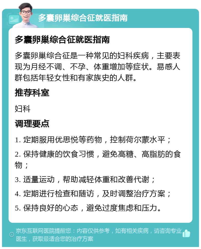 多囊卵巢综合征就医指南 多囊卵巢综合征就医指南 多囊卵巢综合征是一种常见的妇科疾病，主要表现为月经不调、不孕、体重增加等症状。易感人群包括年轻女性和有家族史的人群。 推荐科室 妇科 调理要点 1. 定期服用优思悦等药物，控制荷尔蒙水平； 2. 保持健康的饮食习惯，避免高糖、高脂肪的食物； 3. 适量运动，帮助减轻体重和改善代谢； 4. 定期进行检查和随访，及时调整治疗方案； 5. 保持良好的心态，避免过度焦虑和压力。