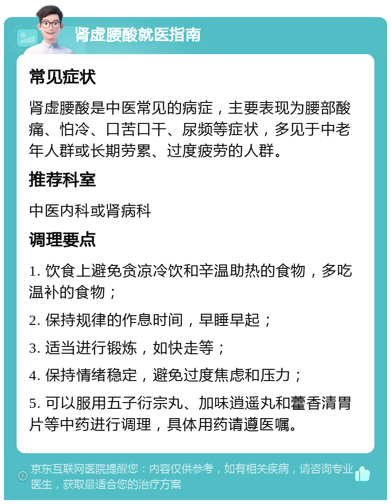 肾虚腰酸就医指南 常见症状 肾虚腰酸是中医常见的病症，主要表现为腰部酸痛、怕冷、口苦口干、尿频等症状，多见于中老年人群或长期劳累、过度疲劳的人群。 推荐科室 中医内科或肾病科 调理要点 1. 饮食上避免贪凉冷饮和辛温助热的食物，多吃温补的食物； 2. 保持规律的作息时间，早睡早起； 3. 适当进行锻炼，如快走等； 4. 保持情绪稳定，避免过度焦虑和压力； 5. 可以服用五子衍宗丸、加味逍遥丸和藿香清胃片等中药进行调理，具体用药请遵医嘱。