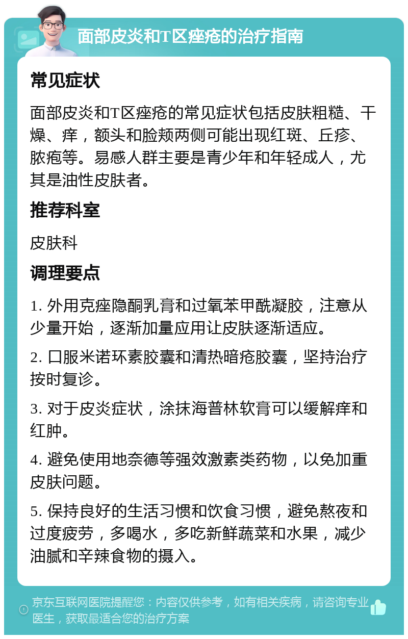 面部皮炎和T区痤疮的治疗指南 常见症状 面部皮炎和T区痤疮的常见症状包括皮肤粗糙、干燥、痒，额头和脸颊两侧可能出现红斑、丘疹、脓疱等。易感人群主要是青少年和年轻成人，尤其是油性皮肤者。 推荐科室 皮肤科 调理要点 1. 外用克痤隐酮乳膏和过氧苯甲酰凝胶，注意从少量开始，逐渐加量应用让皮肤逐渐适应。 2. 口服米诺环素胶囊和清热暗疮胶囊，坚持治疗按时复诊。 3. 对于皮炎症状，涂抹海普林软膏可以缓解痒和红肿。 4. 避免使用地奈德等强效激素类药物，以免加重皮肤问题。 5. 保持良好的生活习惯和饮食习惯，避免熬夜和过度疲劳，多喝水，多吃新鲜蔬菜和水果，减少油腻和辛辣食物的摄入。