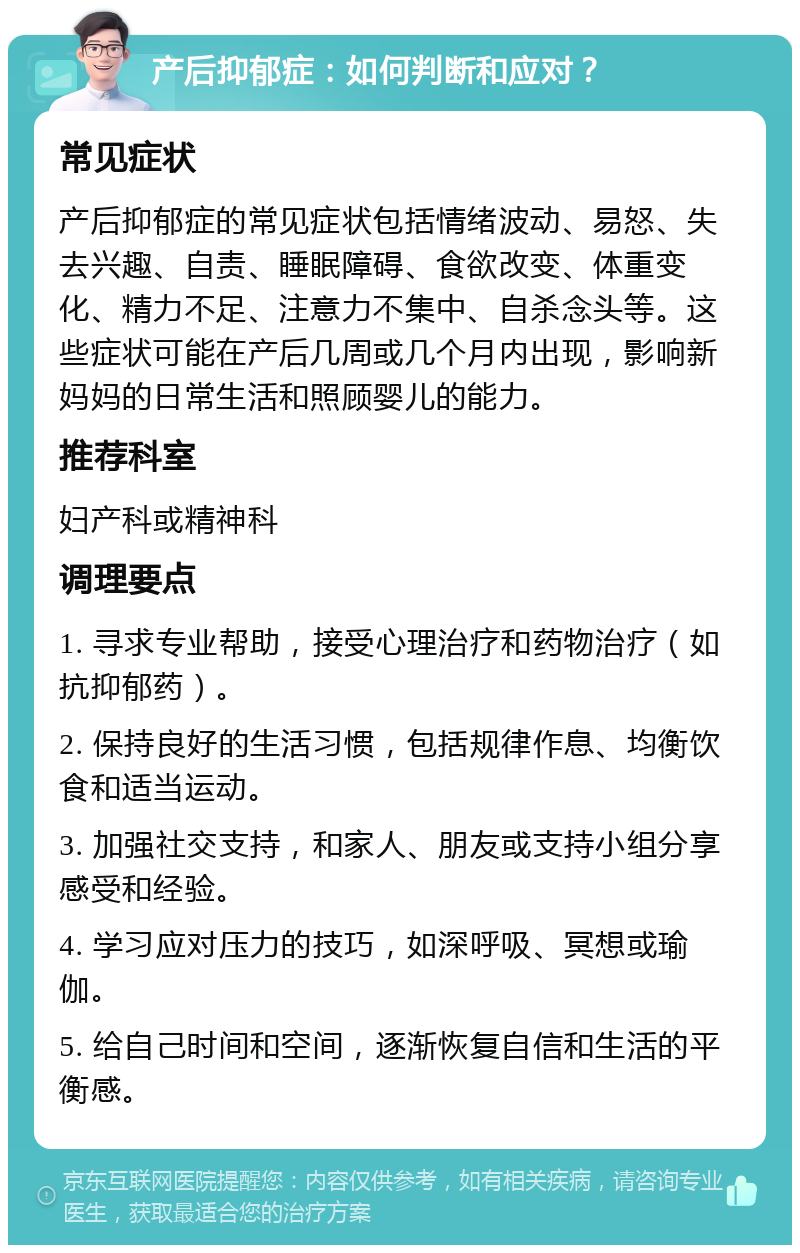 产后抑郁症：如何判断和应对？ 常见症状 产后抑郁症的常见症状包括情绪波动、易怒、失去兴趣、自责、睡眠障碍、食欲改变、体重变化、精力不足、注意力不集中、自杀念头等。这些症状可能在产后几周或几个月内出现，影响新妈妈的日常生活和照顾婴儿的能力。 推荐科室 妇产科或精神科 调理要点 1. 寻求专业帮助，接受心理治疗和药物治疗（如抗抑郁药）。 2. 保持良好的生活习惯，包括规律作息、均衡饮食和适当运动。 3. 加强社交支持，和家人、朋友或支持小组分享感受和经验。 4. 学习应对压力的技巧，如深呼吸、冥想或瑜伽。 5. 给自己时间和空间，逐渐恢复自信和生活的平衡感。