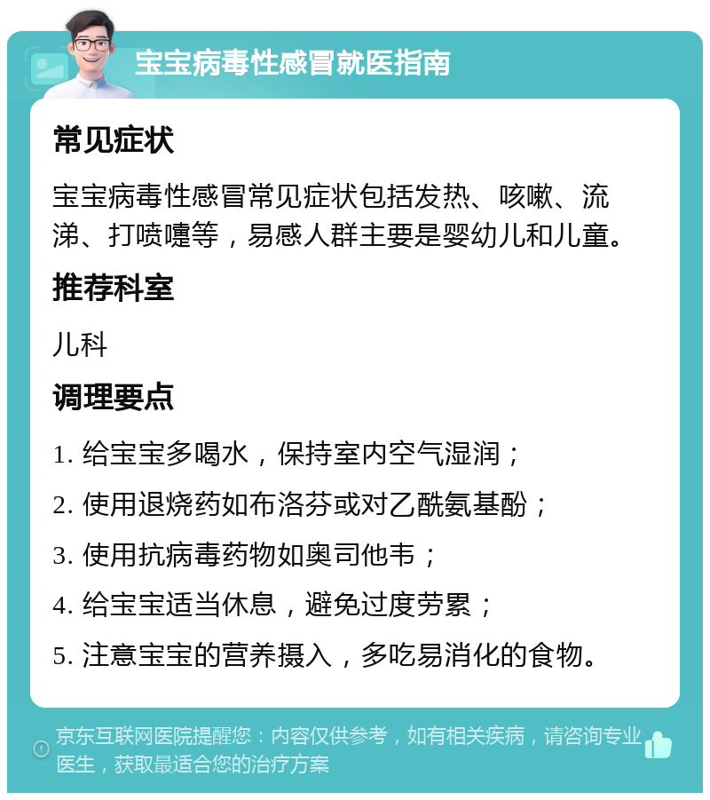 宝宝病毒性感冒就医指南 常见症状 宝宝病毒性感冒常见症状包括发热、咳嗽、流涕、打喷嚏等，易感人群主要是婴幼儿和儿童。 推荐科室 儿科 调理要点 1. 给宝宝多喝水，保持室内空气湿润； 2. 使用退烧药如布洛芬或对乙酰氨基酚； 3. 使用抗病毒药物如奥司他韦； 4. 给宝宝适当休息，避免过度劳累； 5. 注意宝宝的营养摄入，多吃易消化的食物。