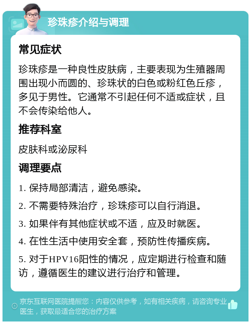 珍珠疹介绍与调理 常见症状 珍珠疹是一种良性皮肤病，主要表现为生殖器周围出现小而圆的、珍珠状的白色或粉红色丘疹，多见于男性。它通常不引起任何不适或症状，且不会传染给他人。 推荐科室 皮肤科或泌尿科 调理要点 1. 保持局部清洁，避免感染。 2. 不需要特殊治疗，珍珠疹可以自行消退。 3. 如果伴有其他症状或不适，应及时就医。 4. 在性生活中使用安全套，预防性传播疾病。 5. 对于HPV16阳性的情况，应定期进行检查和随访，遵循医生的建议进行治疗和管理。