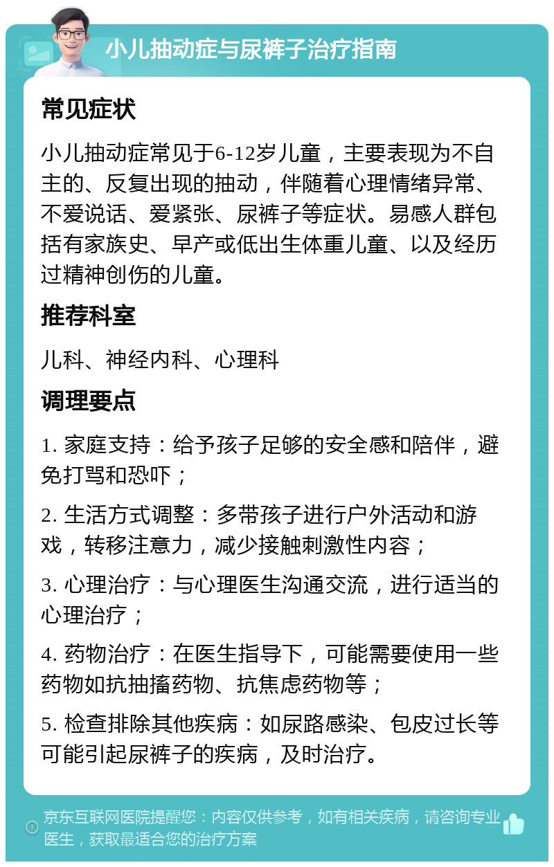 小儿抽动症与尿裤子治疗指南 常见症状 小儿抽动症常见于6-12岁儿童，主要表现为不自主的、反复出现的抽动，伴随着心理情绪异常、不爱说话、爱紧张、尿裤子等症状。易感人群包括有家族史、早产或低出生体重儿童、以及经历过精神创伤的儿童。 推荐科室 儿科、神经内科、心理科 调理要点 1. 家庭支持：给予孩子足够的安全感和陪伴，避免打骂和恐吓； 2. 生活方式调整：多带孩子进行户外活动和游戏，转移注意力，减少接触刺激性内容； 3. 心理治疗：与心理医生沟通交流，进行适当的心理治疗； 4. 药物治疗：在医生指导下，可能需要使用一些药物如抗抽搐药物、抗焦虑药物等； 5. 检查排除其他疾病：如尿路感染、包皮过长等可能引起尿裤子的疾病，及时治疗。