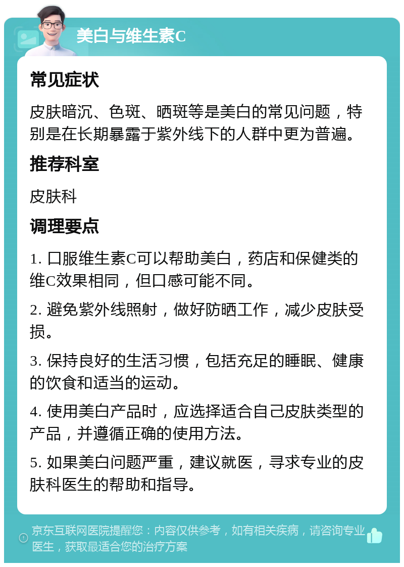 美白与维生素C 常见症状 皮肤暗沉、色斑、晒斑等是美白的常见问题，特别是在长期暴露于紫外线下的人群中更为普遍。 推荐科室 皮肤科 调理要点 1. 口服维生素C可以帮助美白，药店和保健类的维C效果相同，但口感可能不同。 2. 避免紫外线照射，做好防晒工作，减少皮肤受损。 3. 保持良好的生活习惯，包括充足的睡眠、健康的饮食和适当的运动。 4. 使用美白产品时，应选择适合自己皮肤类型的产品，并遵循正确的使用方法。 5. 如果美白问题严重，建议就医，寻求专业的皮肤科医生的帮助和指导。