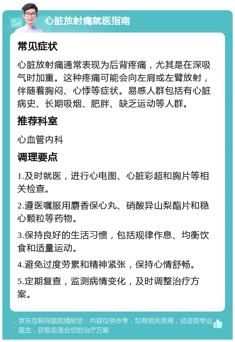 心脏放射痛就医指南 常见症状 心脏放射痛通常表现为后背疼痛，尤其是在深吸气时加重。这种疼痛可能会向左肩或左臂放射，伴随着胸闷、心悸等症状。易感人群包括有心脏病史、长期吸烟、肥胖、缺乏运动等人群。 推荐科室 心血管内科 调理要点 1.及时就医，进行心电图、心脏彩超和胸片等相关检查。 2.遵医嘱服用麝香保心丸、硝酸异山梨酯片和稳心颗粒等药物。 3.保持良好的生活习惯，包括规律作息、均衡饮食和适量运动。 4.避免过度劳累和精神紧张，保持心情舒畅。 5.定期复查，监测病情变化，及时调整治疗方案。