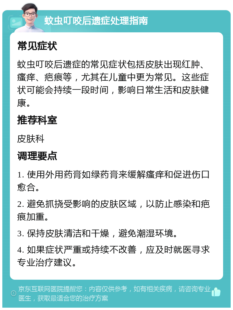 蚊虫叮咬后遗症处理指南 常见症状 蚊虫叮咬后遗症的常见症状包括皮肤出现红肿、瘙痒、疤痕等，尤其在儿童中更为常见。这些症状可能会持续一段时间，影响日常生活和皮肤健康。 推荐科室 皮肤科 调理要点 1. 使用外用药膏如绿药膏来缓解瘙痒和促进伤口愈合。 2. 避免抓挠受影响的皮肤区域，以防止感染和疤痕加重。 3. 保持皮肤清洁和干燥，避免潮湿环境。 4. 如果症状严重或持续不改善，应及时就医寻求专业治疗建议。