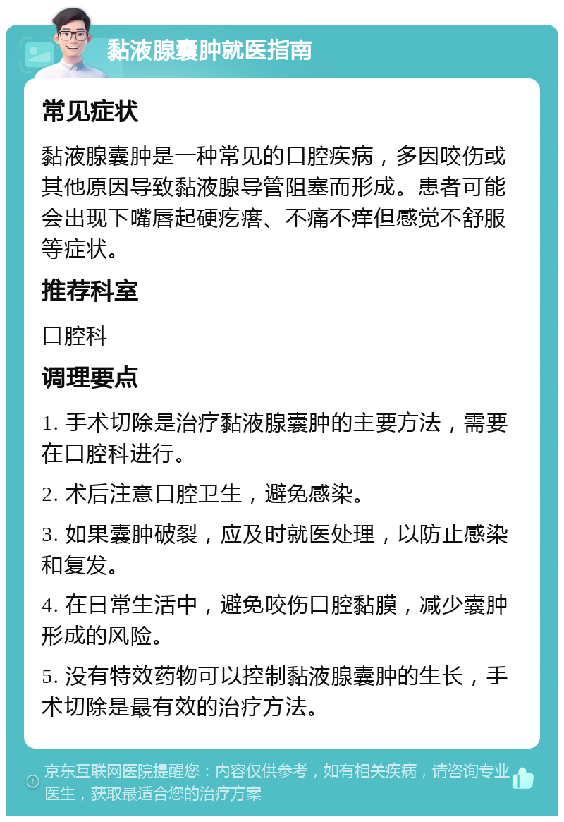 黏液腺囊肿就医指南 常见症状 黏液腺囊肿是一种常见的口腔疾病，多因咬伤或其他原因导致黏液腺导管阻塞而形成。患者可能会出现下嘴唇起硬疙瘩、不痛不痒但感觉不舒服等症状。 推荐科室 口腔科 调理要点 1. 手术切除是治疗黏液腺囊肿的主要方法，需要在口腔科进行。 2. 术后注意口腔卫生，避免感染。 3. 如果囊肿破裂，应及时就医处理，以防止感染和复发。 4. 在日常生活中，避免咬伤口腔黏膜，减少囊肿形成的风险。 5. 没有特效药物可以控制黏液腺囊肿的生长，手术切除是最有效的治疗方法。