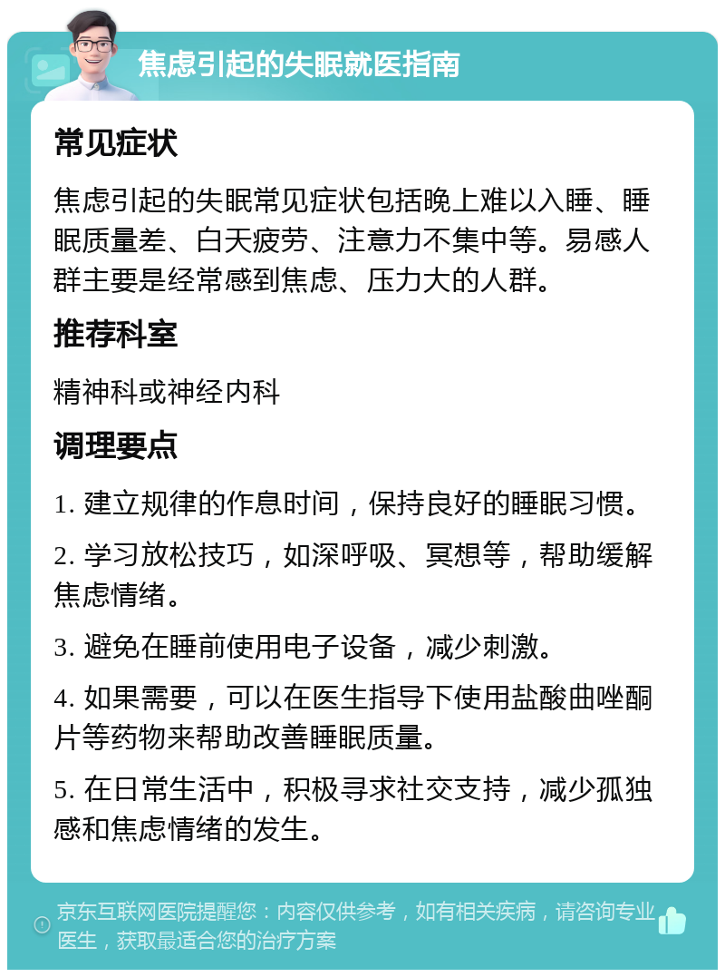 焦虑引起的失眠就医指南 常见症状 焦虑引起的失眠常见症状包括晚上难以入睡、睡眠质量差、白天疲劳、注意力不集中等。易感人群主要是经常感到焦虑、压力大的人群。 推荐科室 精神科或神经内科 调理要点 1. 建立规律的作息时间，保持良好的睡眠习惯。 2. 学习放松技巧，如深呼吸、冥想等，帮助缓解焦虑情绪。 3. 避免在睡前使用电子设备，减少刺激。 4. 如果需要，可以在医生指导下使用盐酸曲唑酮片等药物来帮助改善睡眠质量。 5. 在日常生活中，积极寻求社交支持，减少孤独感和焦虑情绪的发生。