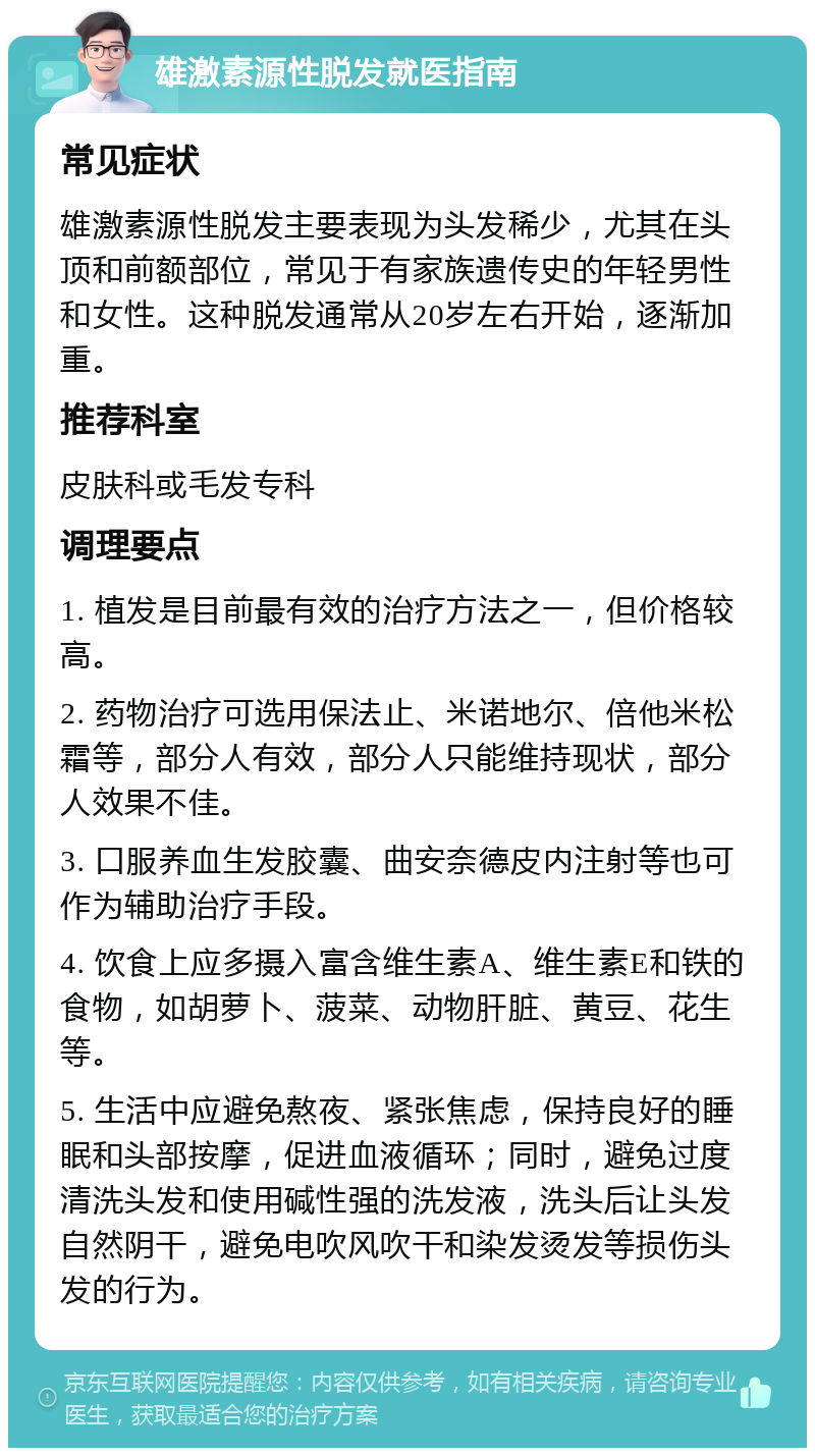 雄激素源性脱发就医指南 常见症状 雄激素源性脱发主要表现为头发稀少，尤其在头顶和前额部位，常见于有家族遗传史的年轻男性和女性。这种脱发通常从20岁左右开始，逐渐加重。 推荐科室 皮肤科或毛发专科 调理要点 1. 植发是目前最有效的治疗方法之一，但价格较高。 2. 药物治疗可选用保法止、米诺地尔、倍他米松霜等，部分人有效，部分人只能维持现状，部分人效果不佳。 3. 口服养血生发胶囊、曲安奈德皮内注射等也可作为辅助治疗手段。 4. 饮食上应多摄入富含维生素A、维生素E和铁的食物，如胡萝卜、菠菜、动物肝脏、黄豆、花生等。 5. 生活中应避免熬夜、紧张焦虑，保持良好的睡眠和头部按摩，促进血液循环；同时，避免过度清洗头发和使用碱性强的洗发液，洗头后让头发自然阴干，避免电吹风吹干和染发烫发等损伤头发的行为。