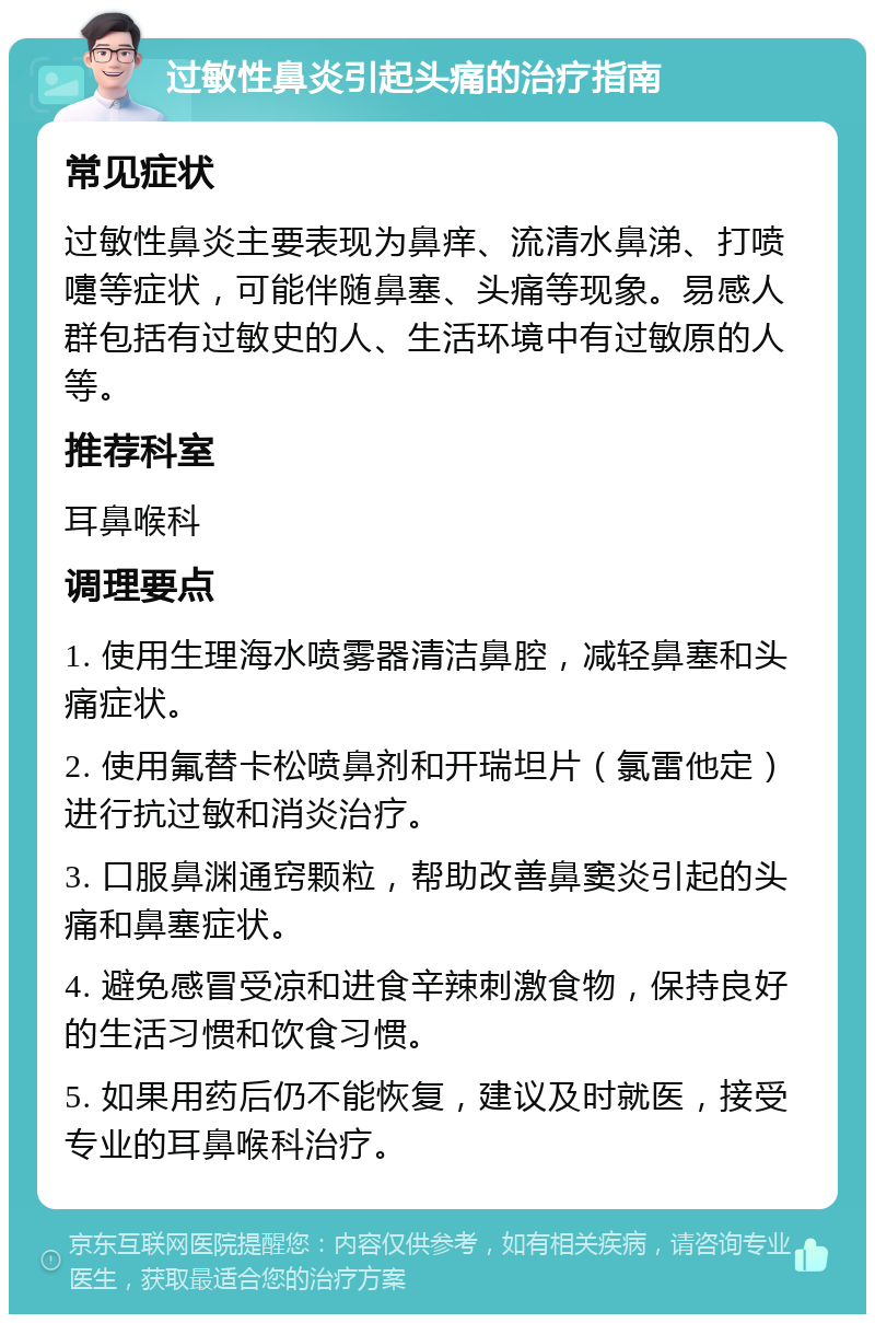 过敏性鼻炎引起头痛的治疗指南 常见症状 过敏性鼻炎主要表现为鼻痒、流清水鼻涕、打喷嚏等症状，可能伴随鼻塞、头痛等现象。易感人群包括有过敏史的人、生活环境中有过敏原的人等。 推荐科室 耳鼻喉科 调理要点 1. 使用生理海水喷雾器清洁鼻腔，减轻鼻塞和头痛症状。 2. 使用氟替卡松喷鼻剂和开瑞坦片（氯雷他定）进行抗过敏和消炎治疗。 3. 口服鼻渊通窍颗粒，帮助改善鼻窦炎引起的头痛和鼻塞症状。 4. 避免感冒受凉和进食辛辣刺激食物，保持良好的生活习惯和饮食习惯。 5. 如果用药后仍不能恢复，建议及时就医，接受专业的耳鼻喉科治疗。