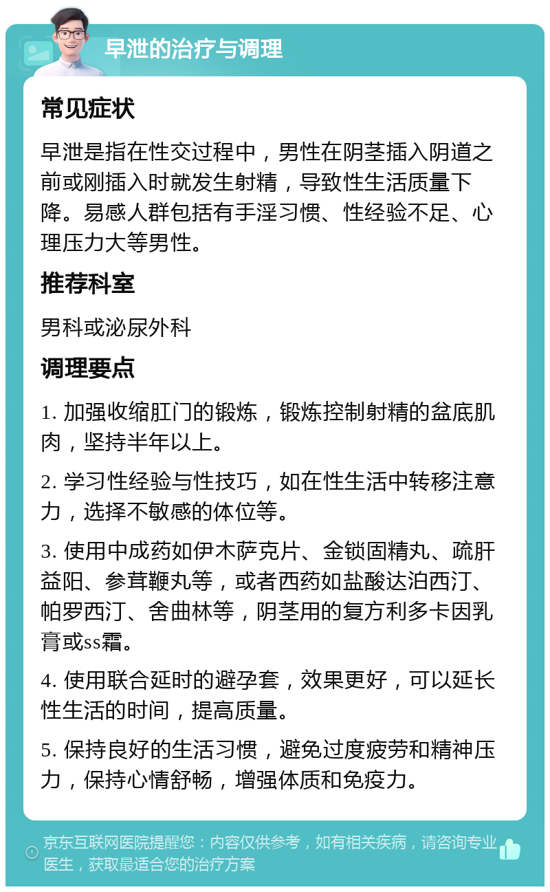 早泄的治疗与调理 常见症状 早泄是指在性交过程中，男性在阴茎插入阴道之前或刚插入时就发生射精，导致性生活质量下降。易感人群包括有手淫习惯、性经验不足、心理压力大等男性。 推荐科室 男科或泌尿外科 调理要点 1. 加强收缩肛门的锻炼，锻炼控制射精的盆底肌肉，坚持半年以上。 2. 学习性经验与性技巧，如在性生活中转移注意力，选择不敏感的体位等。 3. 使用中成药如伊木萨克片、金锁固精丸、疏肝益阳、参茸鞭丸等，或者西药如盐酸达泊西汀、帕罗西汀、舍曲林等，阴茎用的复方利多卡因乳膏或ss霜。 4. 使用联合延时的避孕套，效果更好，可以延长性生活的时间，提高质量。 5. 保持良好的生活习惯，避免过度疲劳和精神压力，保持心情舒畅，增强体质和免疫力。