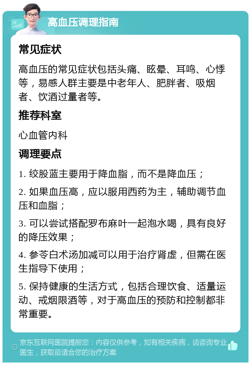 高血压调理指南 常见症状 高血压的常见症状包括头痛、眩晕、耳鸣、心悸等，易感人群主要是中老年人、肥胖者、吸烟者、饮酒过量者等。 推荐科室 心血管内科 调理要点 1. 绞股蓝主要用于降血脂，而不是降血压； 2. 如果血压高，应以服用西药为主，辅助调节血压和血脂； 3. 可以尝试搭配罗布麻叶一起泡水喝，具有良好的降压效果； 4. 参苓白术汤加减可以用于治疗肾虚，但需在医生指导下使用； 5. 保持健康的生活方式，包括合理饮食、适量运动、戒烟限酒等，对于高血压的预防和控制都非常重要。