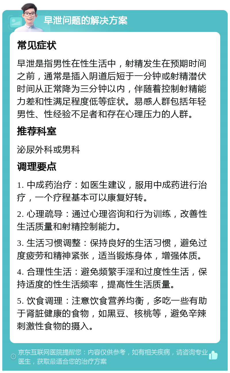 早泄问题的解决方案 常见症状 早泄是指男性在性生活中，射精发生在预期时间之前，通常是插入阴道后短于一分钟或射精潜伏时间从正常降为三分钟以内，伴随着控制射精能力差和性满足程度低等症状。易感人群包括年轻男性、性经验不足者和存在心理压力的人群。 推荐科室 泌尿外科或男科 调理要点 1. 中成药治疗：如医生建议，服用中成药进行治疗，一个疗程基本可以康复好转。 2. 心理疏导：通过心理咨询和行为训练，改善性生活质量和射精控制能力。 3. 生活习惯调整：保持良好的生活习惯，避免过度疲劳和精神紧张，适当锻炼身体，增强体质。 4. 合理性生活：避免频繁手淫和过度性生活，保持适度的性生活频率，提高性生活质量。 5. 饮食调理：注意饮食营养均衡，多吃一些有助于肾脏健康的食物，如黑豆、核桃等，避免辛辣刺激性食物的摄入。