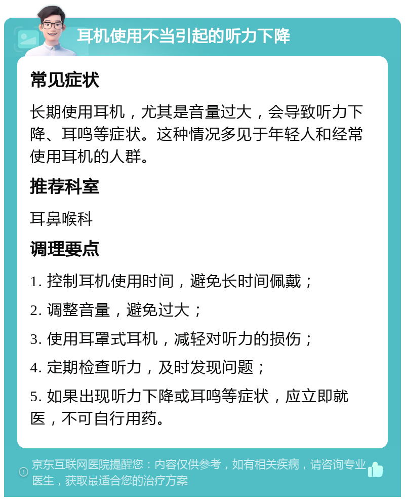 耳机使用不当引起的听力下降 常见症状 长期使用耳机，尤其是音量过大，会导致听力下降、耳鸣等症状。这种情况多见于年轻人和经常使用耳机的人群。 推荐科室 耳鼻喉科 调理要点 1. 控制耳机使用时间，避免长时间佩戴； 2. 调整音量，避免过大； 3. 使用耳罩式耳机，减轻对听力的损伤； 4. 定期检查听力，及时发现问题； 5. 如果出现听力下降或耳鸣等症状，应立即就医，不可自行用药。