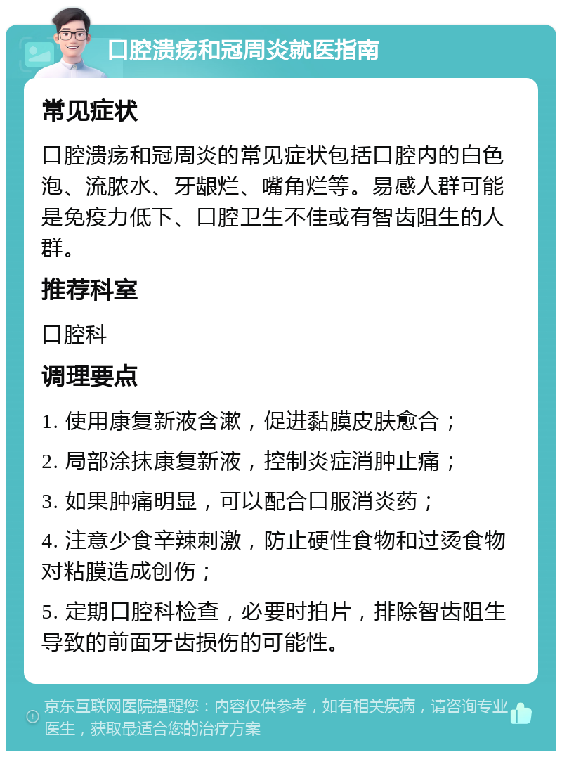 口腔溃疡和冠周炎就医指南 常见症状 口腔溃疡和冠周炎的常见症状包括口腔内的白色泡、流脓水、牙龈烂、嘴角烂等。易感人群可能是免疫力低下、口腔卫生不佳或有智齿阻生的人群。 推荐科室 口腔科 调理要点 1. 使用康复新液含漱，促进黏膜皮肤愈合； 2. 局部涂抹康复新液，控制炎症消肿止痛； 3. 如果肿痛明显，可以配合口服消炎药； 4. 注意少食辛辣刺激，防止硬性食物和过烫食物对粘膜造成创伤； 5. 定期口腔科检查，必要时拍片，排除智齿阻生导致的前面牙齿损伤的可能性。