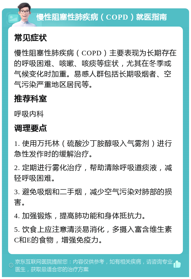 慢性阻塞性肺疾病（COPD）就医指南 常见症状 慢性阻塞性肺疾病（COPD）主要表现为长期存在的呼吸困难、咳嗽、咳痰等症状，尤其在冬季或气候变化时加重。易感人群包括长期吸烟者、空气污染严重地区居民等。 推荐科室 呼吸内科 调理要点 1. 使用万托林（硫酸沙丁胺醇吸入气雾剂）进行急性发作时的缓解治疗。 2. 定期进行雾化治疗，帮助清除呼吸道痰液，减轻呼吸困难。 3. 避免吸烟和二手烟，减少空气污染对肺部的损害。 4. 加强锻炼，提高肺功能和身体抵抗力。 5. 饮食上应注意清淡易消化，多摄入富含维生素C和E的食物，增强免疫力。