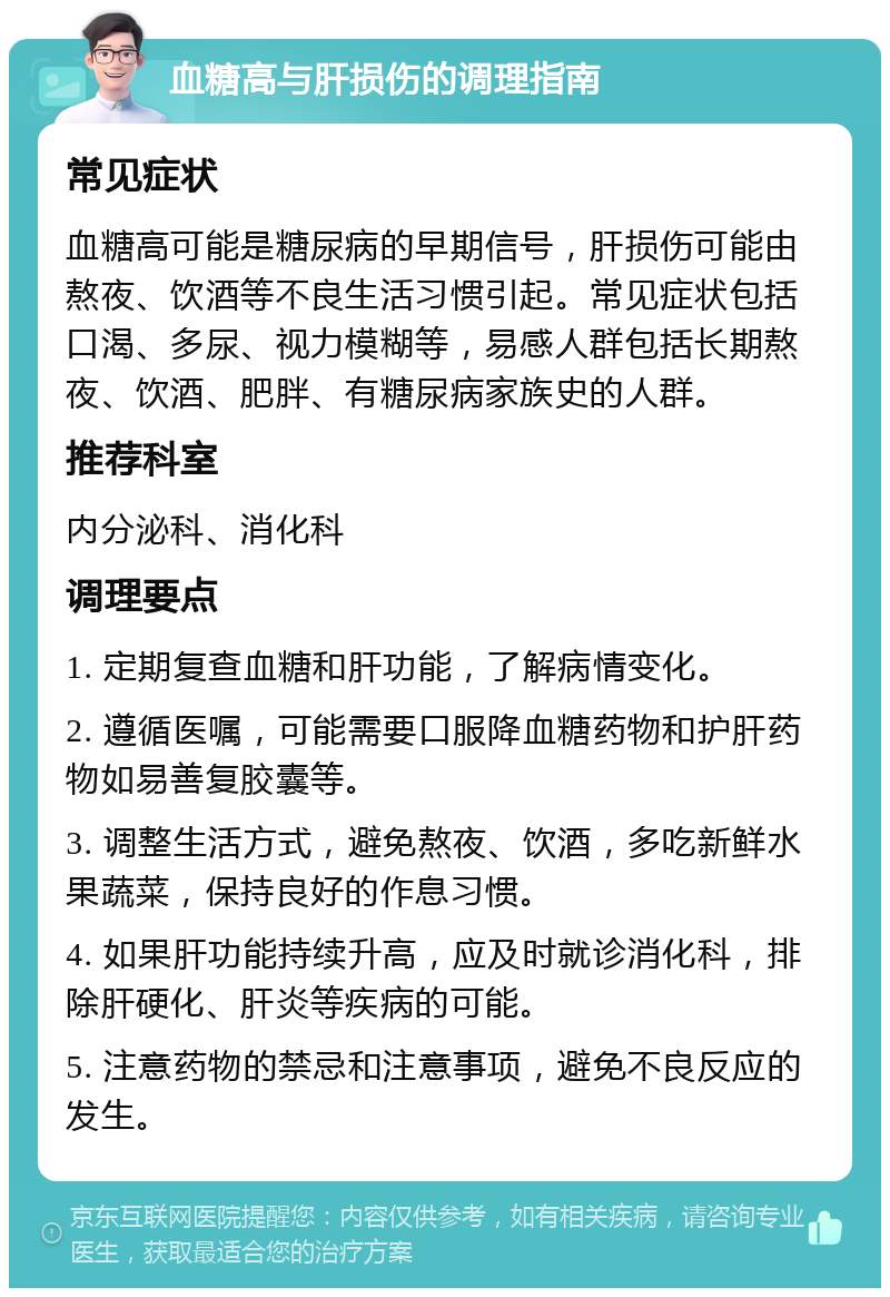 血糖高与肝损伤的调理指南 常见症状 血糖高可能是糖尿病的早期信号，肝损伤可能由熬夜、饮酒等不良生活习惯引起。常见症状包括口渴、多尿、视力模糊等，易感人群包括长期熬夜、饮酒、肥胖、有糖尿病家族史的人群。 推荐科室 内分泌科、消化科 调理要点 1. 定期复查血糖和肝功能，了解病情变化。 2. 遵循医嘱，可能需要口服降血糖药物和护肝药物如易善复胶囊等。 3. 调整生活方式，避免熬夜、饮酒，多吃新鲜水果蔬菜，保持良好的作息习惯。 4. 如果肝功能持续升高，应及时就诊消化科，排除肝硬化、肝炎等疾病的可能。 5. 注意药物的禁忌和注意事项，避免不良反应的发生。