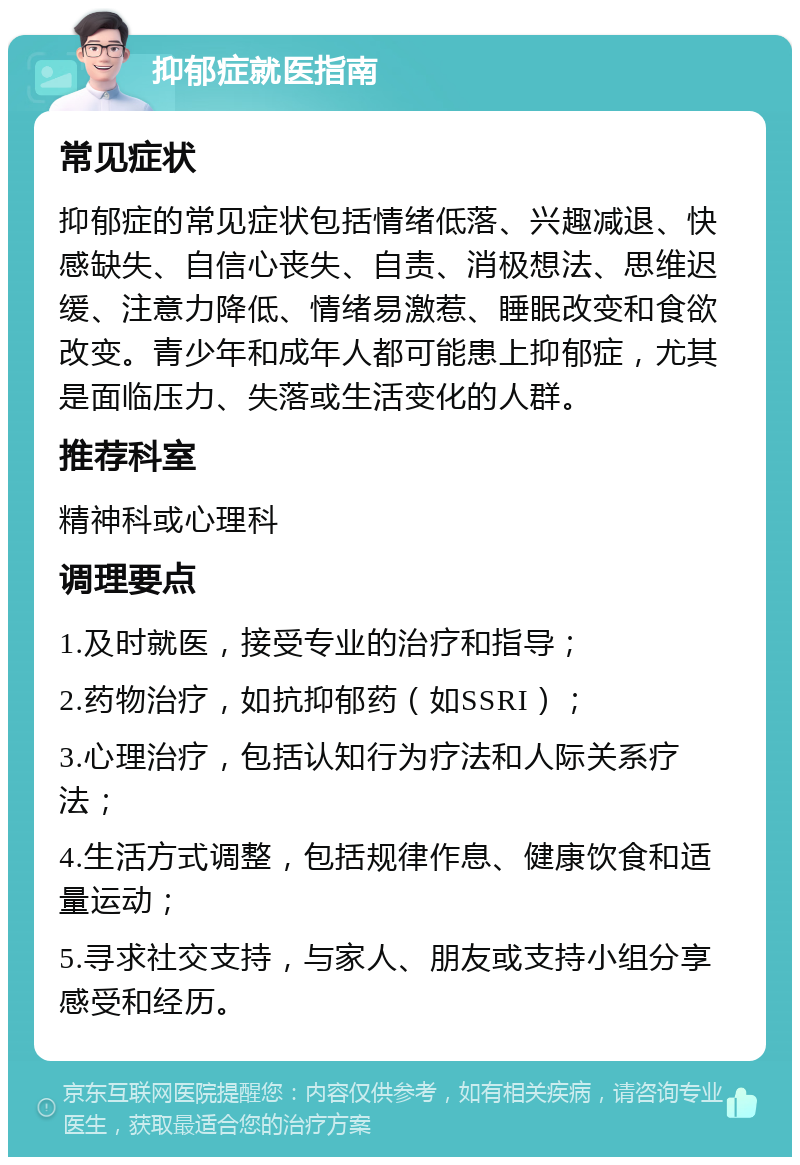 抑郁症就医指南 常见症状 抑郁症的常见症状包括情绪低落、兴趣减退、快感缺失、自信心丧失、自责、消极想法、思维迟缓、注意力降低、情绪易激惹、睡眠改变和食欲改变。青少年和成年人都可能患上抑郁症，尤其是面临压力、失落或生活变化的人群。 推荐科室 精神科或心理科 调理要点 1.及时就医，接受专业的治疗和指导； 2.药物治疗，如抗抑郁药（如SSRI）； 3.心理治疗，包括认知行为疗法和人际关系疗法； 4.生活方式调整，包括规律作息、健康饮食和适量运动； 5.寻求社交支持，与家人、朋友或支持小组分享感受和经历。