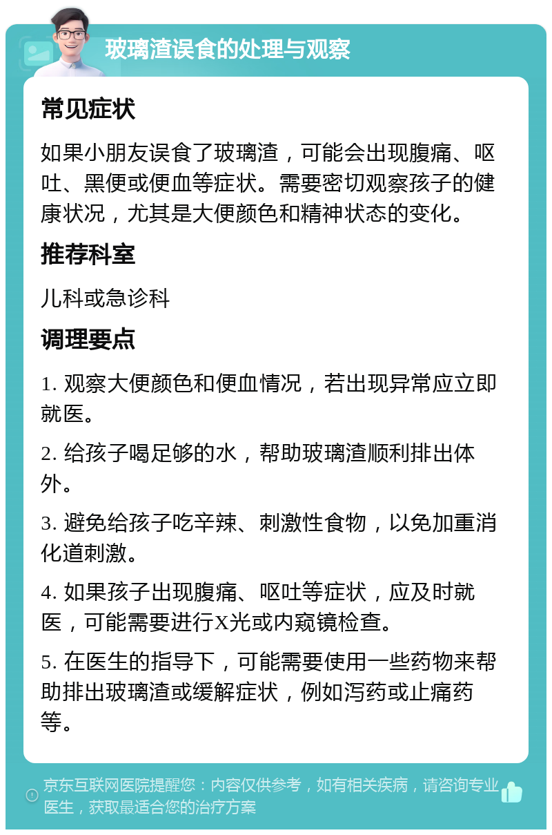 玻璃渣误食的处理与观察 常见症状 如果小朋友误食了玻璃渣，可能会出现腹痛、呕吐、黑便或便血等症状。需要密切观察孩子的健康状况，尤其是大便颜色和精神状态的变化。 推荐科室 儿科或急诊科 调理要点 1. 观察大便颜色和便血情况，若出现异常应立即就医。 2. 给孩子喝足够的水，帮助玻璃渣顺利排出体外。 3. 避免给孩子吃辛辣、刺激性食物，以免加重消化道刺激。 4. 如果孩子出现腹痛、呕吐等症状，应及时就医，可能需要进行X光或内窥镜检查。 5. 在医生的指导下，可能需要使用一些药物来帮助排出玻璃渣或缓解症状，例如泻药或止痛药等。