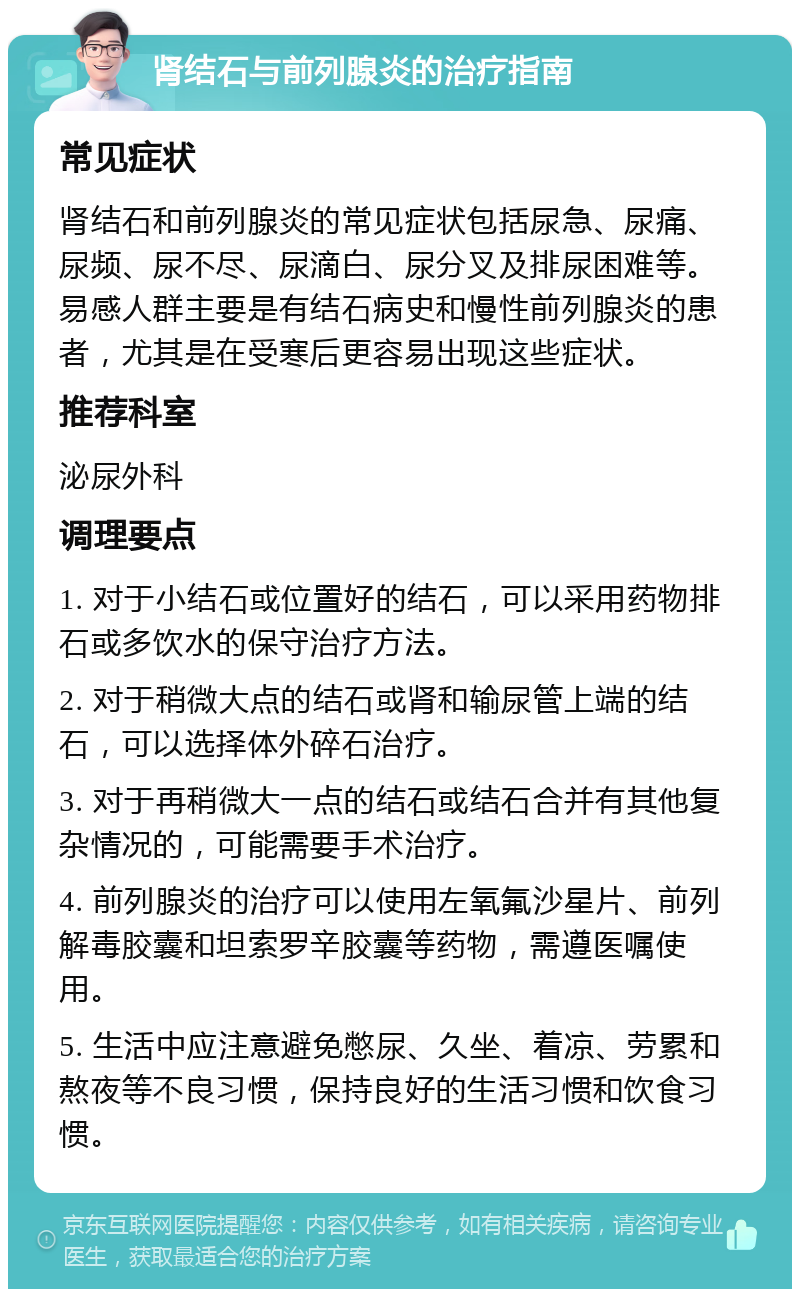 肾结石与前列腺炎的治疗指南 常见症状 肾结石和前列腺炎的常见症状包括尿急、尿痛、尿频、尿不尽、尿滴白、尿分叉及排尿困难等。易感人群主要是有结石病史和慢性前列腺炎的患者，尤其是在受寒后更容易出现这些症状。 推荐科室 泌尿外科 调理要点 1. 对于小结石或位置好的结石，可以采用药物排石或多饮水的保守治疗方法。 2. 对于稍微大点的结石或肾和输尿管上端的结石，可以选择体外碎石治疗。 3. 对于再稍微大一点的结石或结石合并有其他复杂情况的，可能需要手术治疗。 4. 前列腺炎的治疗可以使用左氧氟沙星片、前列解毒胶囊和坦索罗辛胶囊等药物，需遵医嘱使用。 5. 生活中应注意避免憋尿、久坐、着凉、劳累和熬夜等不良习惯，保持良好的生活习惯和饮食习惯。