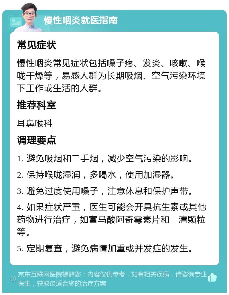 慢性咽炎就医指南 常见症状 慢性咽炎常见症状包括嗓子疼、发炎、咳嗽、喉咙干燥等，易感人群为长期吸烟、空气污染环境下工作或生活的人群。 推荐科室 耳鼻喉科 调理要点 1. 避免吸烟和二手烟，减少空气污染的影响。 2. 保持喉咙湿润，多喝水，使用加湿器。 3. 避免过度使用嗓子，注意休息和保护声带。 4. 如果症状严重，医生可能会开具抗生素或其他药物进行治疗，如富马酸阿奇霉素片和一清颗粒等。 5. 定期复查，避免病情加重或并发症的发生。