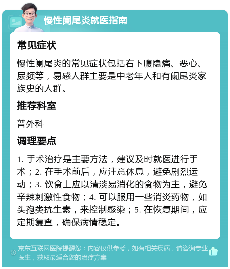 慢性阑尾炎就医指南 常见症状 慢性阑尾炎的常见症状包括右下腹隐痛、恶心、尿频等，易感人群主要是中老年人和有阑尾炎家族史的人群。 推荐科室 普外科 调理要点 1. 手术治疗是主要方法，建议及时就医进行手术；2. 在手术前后，应注意休息，避免剧烈运动；3. 饮食上应以清淡易消化的食物为主，避免辛辣刺激性食物；4. 可以服用一些消炎药物，如头孢类抗生素，来控制感染；5. 在恢复期间，应定期复查，确保病情稳定。