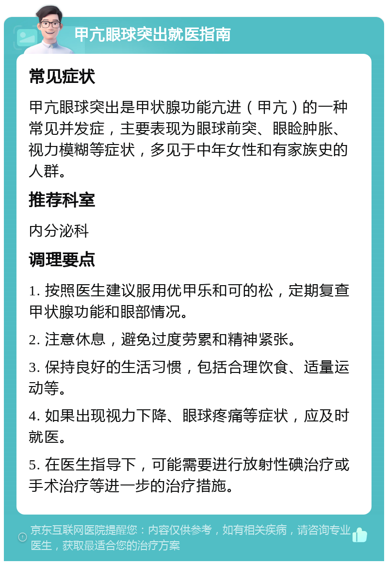 甲亢眼球突出就医指南 常见症状 甲亢眼球突出是甲状腺功能亢进（甲亢）的一种常见并发症，主要表现为眼球前突、眼睑肿胀、视力模糊等症状，多见于中年女性和有家族史的人群。 推荐科室 内分泌科 调理要点 1. 按照医生建议服用优甲乐和可的松，定期复查甲状腺功能和眼部情况。 2. 注意休息，避免过度劳累和精神紧张。 3. 保持良好的生活习惯，包括合理饮食、适量运动等。 4. 如果出现视力下降、眼球疼痛等症状，应及时就医。 5. 在医生指导下，可能需要进行放射性碘治疗或手术治疗等进一步的治疗措施。