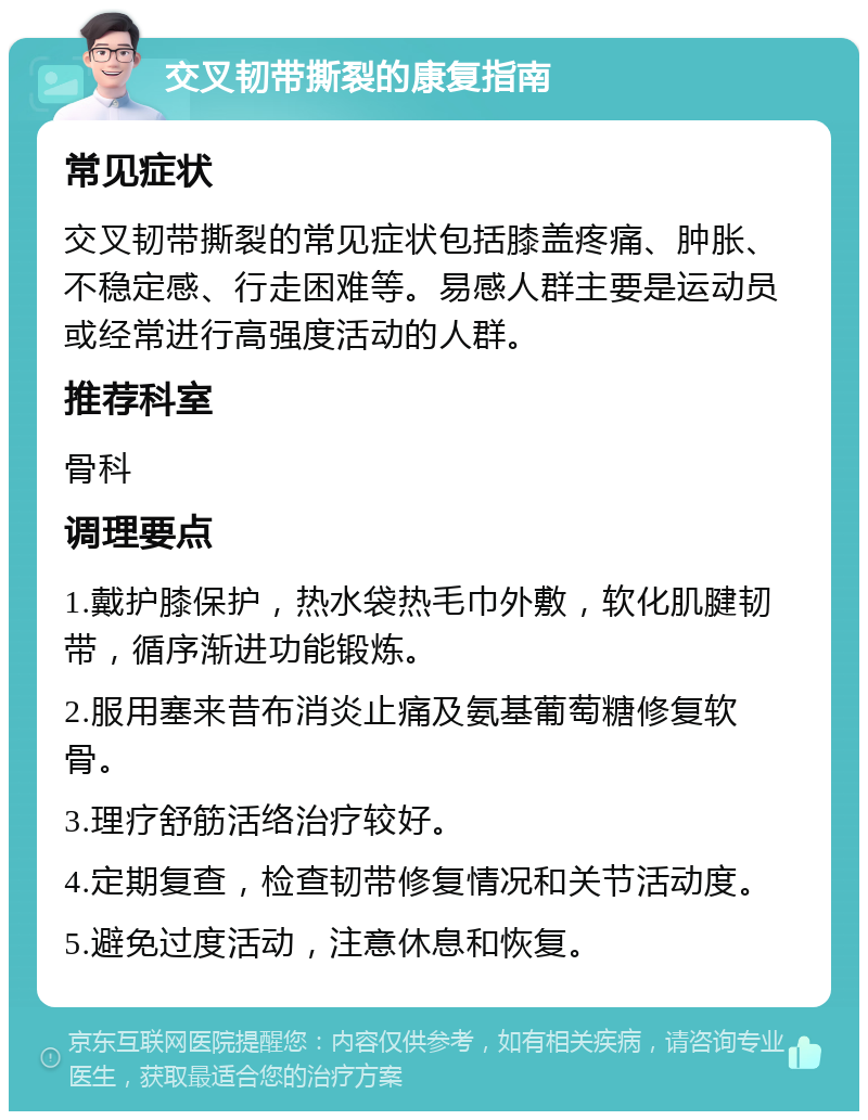 交叉韧带撕裂的康复指南 常见症状 交叉韧带撕裂的常见症状包括膝盖疼痛、肿胀、不稳定感、行走困难等。易感人群主要是运动员或经常进行高强度活动的人群。 推荐科室 骨科 调理要点 1.戴护膝保护，热水袋热毛巾外敷，软化肌腱韧带，循序渐进功能锻炼。 2.服用塞来昔布消炎止痛及氨基葡萄糖修复软骨。 3.理疗舒筋活络治疗较好。 4.定期复查，检查韧带修复情况和关节活动度。 5.避免过度活动，注意休息和恢复。