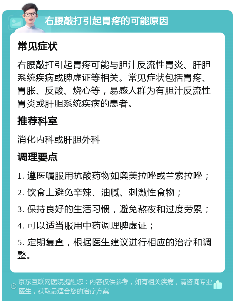 右腰敲打引起胃疼的可能原因 常见症状 右腰敲打引起胃疼可能与胆汁反流性胃炎、肝胆系统疾病或脾虚证等相关。常见症状包括胃疼、胃胀、反酸、烧心等，易感人群为有胆汁反流性胃炎或肝胆系统疾病的患者。 推荐科室 消化内科或肝胆外科 调理要点 1. 遵医嘱服用抗酸药物如奥美拉唑或兰索拉唑； 2. 饮食上避免辛辣、油腻、刺激性食物； 3. 保持良好的生活习惯，避免熬夜和过度劳累； 4. 可以适当服用中药调理脾虚证； 5. 定期复查，根据医生建议进行相应的治疗和调整。