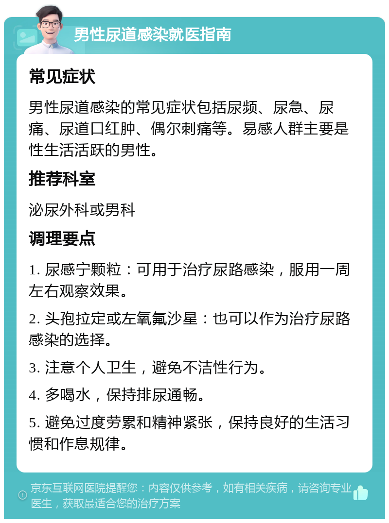 男性尿道感染就医指南 常见症状 男性尿道感染的常见症状包括尿频、尿急、尿痛、尿道口红肿、偶尔刺痛等。易感人群主要是性生活活跃的男性。 推荐科室 泌尿外科或男科 调理要点 1. 尿感宁颗粒：可用于治疗尿路感染，服用一周左右观察效果。 2. 头孢拉定或左氧氟沙星：也可以作为治疗尿路感染的选择。 3. 注意个人卫生，避免不洁性行为。 4. 多喝水，保持排尿通畅。 5. 避免过度劳累和精神紧张，保持良好的生活习惯和作息规律。