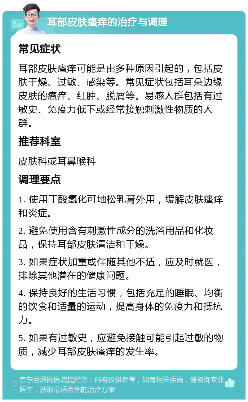 耳部皮肤瘙痒的治疗与调理 常见症状 耳部皮肤瘙痒可能是由多种原因引起的，包括皮肤干燥、过敏、感染等。常见症状包括耳朵边缘皮肤的瘙痒、红肿、脱屑等。易感人群包括有过敏史、免疫力低下或经常接触刺激性物质的人群。 推荐科室 皮肤科或耳鼻喉科 调理要点 1. 使用丁酸氢化可地松乳膏外用，缓解皮肤瘙痒和炎症。 2. 避免使用含有刺激性成分的洗浴用品和化妆品，保持耳部皮肤清洁和干燥。 3. 如果症状加重或伴随其他不适，应及时就医，排除其他潜在的健康问题。 4. 保持良好的生活习惯，包括充足的睡眠、均衡的饮食和适量的运动，提高身体的免疫力和抵抗力。 5. 如果有过敏史，应避免接触可能引起过敏的物质，减少耳部皮肤瘙痒的发生率。