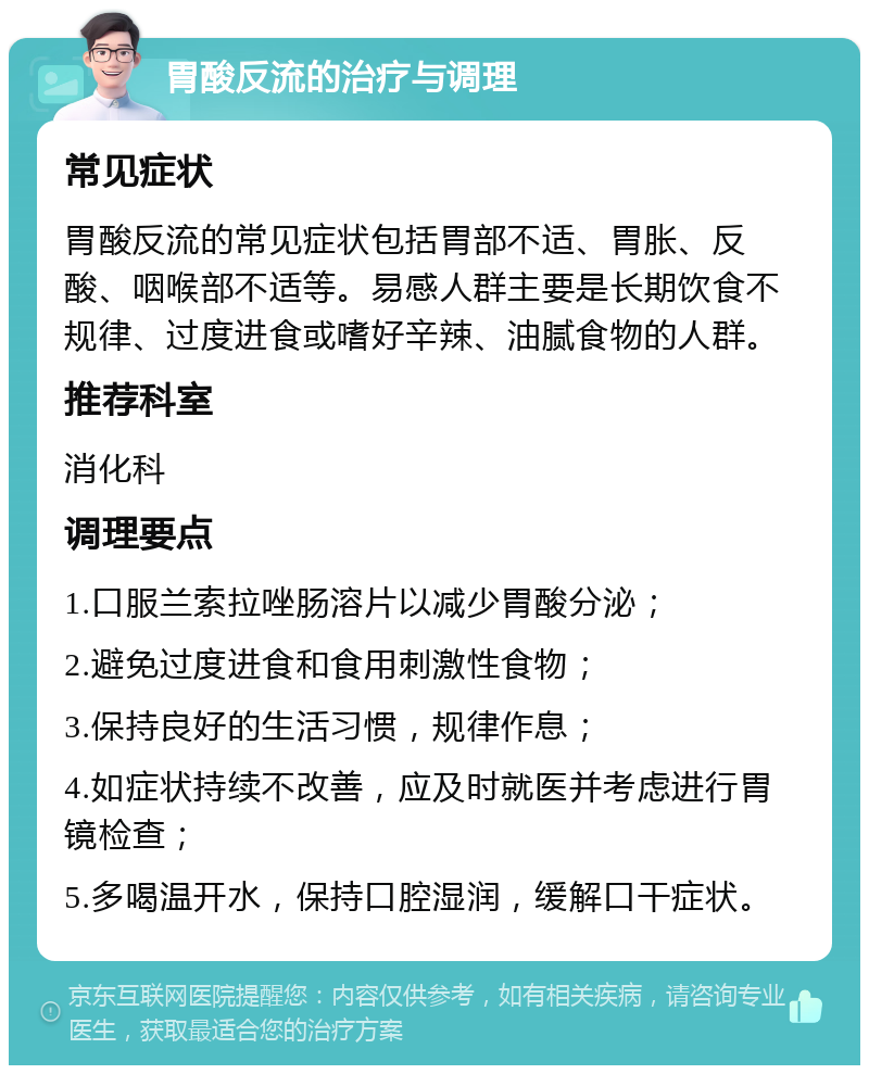 胃酸反流的治疗与调理 常见症状 胃酸反流的常见症状包括胃部不适、胃胀、反酸、咽喉部不适等。易感人群主要是长期饮食不规律、过度进食或嗜好辛辣、油腻食物的人群。 推荐科室 消化科 调理要点 1.口服兰索拉唑肠溶片以减少胃酸分泌； 2.避免过度进食和食用刺激性食物； 3.保持良好的生活习惯，规律作息； 4.如症状持续不改善，应及时就医并考虑进行胃镜检查； 5.多喝温开水，保持口腔湿润，缓解口干症状。