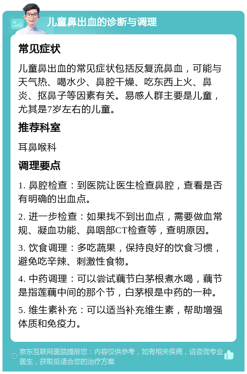 儿童鼻出血的诊断与调理 常见症状 儿童鼻出血的常见症状包括反复流鼻血，可能与天气热、喝水少、鼻腔干燥、吃东西上火、鼻炎、抠鼻子等因素有关。易感人群主要是儿童，尤其是7岁左右的儿童。 推荐科室 耳鼻喉科 调理要点 1. 鼻腔检查：到医院让医生检查鼻腔，查看是否有明确的出血点。 2. 进一步检查：如果找不到出血点，需要做血常规、凝血功能、鼻咽部CT检查等，查明原因。 3. 饮食调理：多吃蔬果，保持良好的饮食习惯，避免吃辛辣、刺激性食物。 4. 中药调理：可以尝试藕节白茅根煮水喝，藕节是指莲藕中间的那个节，白茅根是中药的一种。 5. 维生素补充：可以适当补充维生素，帮助增强体质和免疫力。