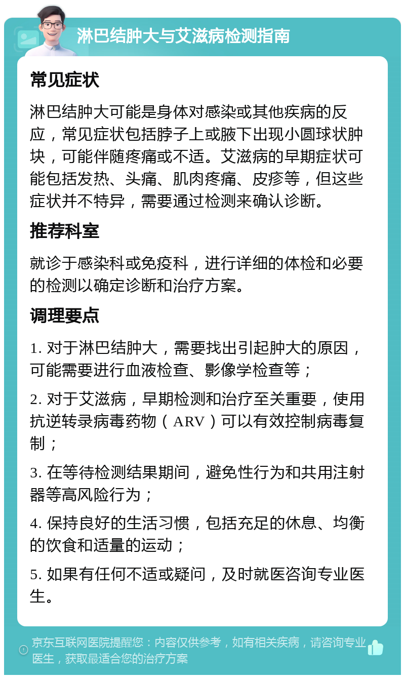 淋巴结肿大与艾滋病检测指南 常见症状 淋巴结肿大可能是身体对感染或其他疾病的反应，常见症状包括脖子上或腋下出现小圆球状肿块，可能伴随疼痛或不适。艾滋病的早期症状可能包括发热、头痛、肌肉疼痛、皮疹等，但这些症状并不特异，需要通过检测来确认诊断。 推荐科室 就诊于感染科或免疫科，进行详细的体检和必要的检测以确定诊断和治疗方案。 调理要点 1. 对于淋巴结肿大，需要找出引起肿大的原因，可能需要进行血液检查、影像学检查等； 2. 对于艾滋病，早期检测和治疗至关重要，使用抗逆转录病毒药物（ARV）可以有效控制病毒复制； 3. 在等待检测结果期间，避免性行为和共用注射器等高风险行为； 4. 保持良好的生活习惯，包括充足的休息、均衡的饮食和适量的运动； 5. 如果有任何不适或疑问，及时就医咨询专业医生。