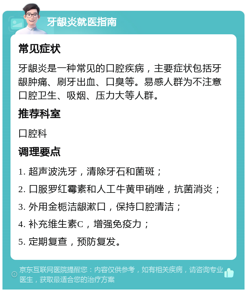 牙龈炎就医指南 常见症状 牙龈炎是一种常见的口腔疾病，主要症状包括牙龈肿痛、刷牙出血、口臭等。易感人群为不注意口腔卫生、吸烟、压力大等人群。 推荐科室 口腔科 调理要点 1. 超声波洗牙，清除牙石和菌斑； 2. 口服罗红霉素和人工牛黄甲硝唑，抗菌消炎； 3. 外用金栀洁龈漱口，保持口腔清洁； 4. 补充维生素C，增强免疫力； 5. 定期复查，预防复发。