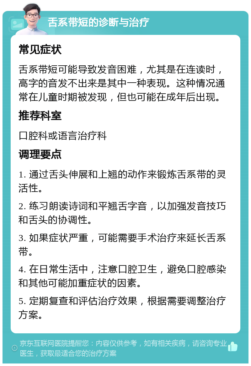 舌系带短的诊断与治疗 常见症状 舌系带短可能导致发音困难，尤其是在连读时，高字的音发不出来是其中一种表现。这种情况通常在儿童时期被发现，但也可能在成年后出现。 推荐科室 口腔科或语言治疗科 调理要点 1. 通过舌头伸展和上翘的动作来锻炼舌系带的灵活性。 2. 练习朗读诗词和平翘舌字音，以加强发音技巧和舌头的协调性。 3. 如果症状严重，可能需要手术治疗来延长舌系带。 4. 在日常生活中，注意口腔卫生，避免口腔感染和其他可能加重症状的因素。 5. 定期复查和评估治疗效果，根据需要调整治疗方案。