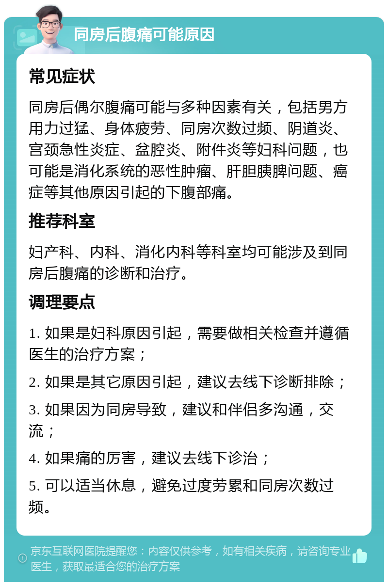 同房后腹痛可能原因 常见症状 同房后偶尔腹痛可能与多种因素有关，包括男方用力过猛、身体疲劳、同房次数过频、阴道炎、宫颈急性炎症、盆腔炎、附件炎等妇科问题，也可能是消化系统的恶性肿瘤、肝胆胰脾问题、癌症等其他原因引起的下腹部痛。 推荐科室 妇产科、内科、消化内科等科室均可能涉及到同房后腹痛的诊断和治疗。 调理要点 1. 如果是妇科原因引起，需要做相关检查并遵循医生的治疗方案； 2. 如果是其它原因引起，建议去线下诊断排除； 3. 如果因为同房导致，建议和伴侣多沟通，交流； 4. 如果痛的厉害，建议去线下诊治； 5. 可以适当休息，避免过度劳累和同房次数过频。