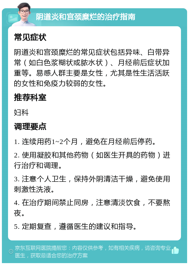 阴道炎和宫颈糜烂的治疗指南 常见症状 阴道炎和宫颈糜烂的常见症状包括异味、白带异常（如白色浆糊状或脓水状）、月经前后症状加重等。易感人群主要是女性，尤其是性生活活跃的女性和免疫力较弱的女性。 推荐科室 妇科 调理要点 1. 连续用药1~2个月，避免在月经前后停药。 2. 使用凝胶和其他药物（如医生开具的药物）进行治疗和调理。 3. 注意个人卫生，保持外阴清洁干燥，避免使用刺激性洗液。 4. 在治疗期间禁止同房，注意清淡饮食，不要熬夜。 5. 定期复查，遵循医生的建议和指导。