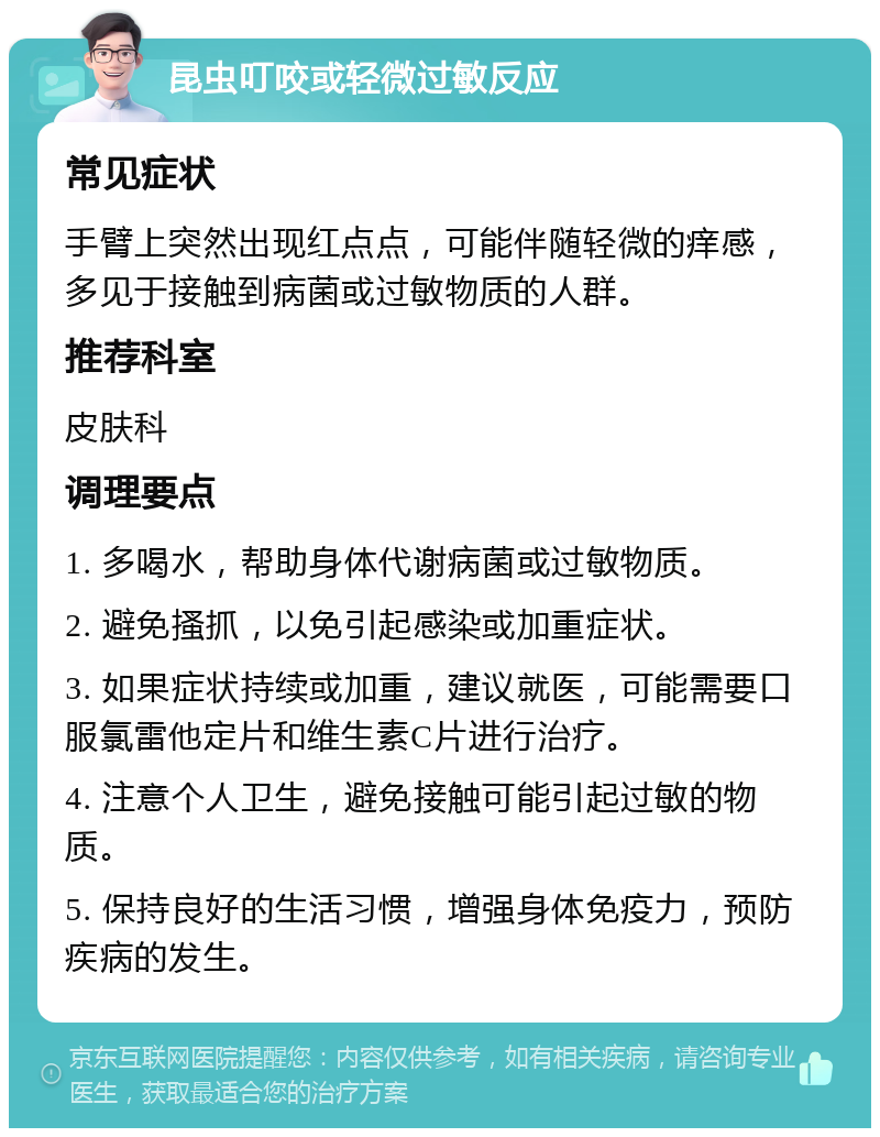 昆虫叮咬或轻微过敏反应 常见症状 手臂上突然出现红点点，可能伴随轻微的痒感，多见于接触到病菌或过敏物质的人群。 推荐科室 皮肤科 调理要点 1. 多喝水，帮助身体代谢病菌或过敏物质。 2. 避免搔抓，以免引起感染或加重症状。 3. 如果症状持续或加重，建议就医，可能需要口服氯雷他定片和维生素C片进行治疗。 4. 注意个人卫生，避免接触可能引起过敏的物质。 5. 保持良好的生活习惯，增强身体免疫力，预防疾病的发生。