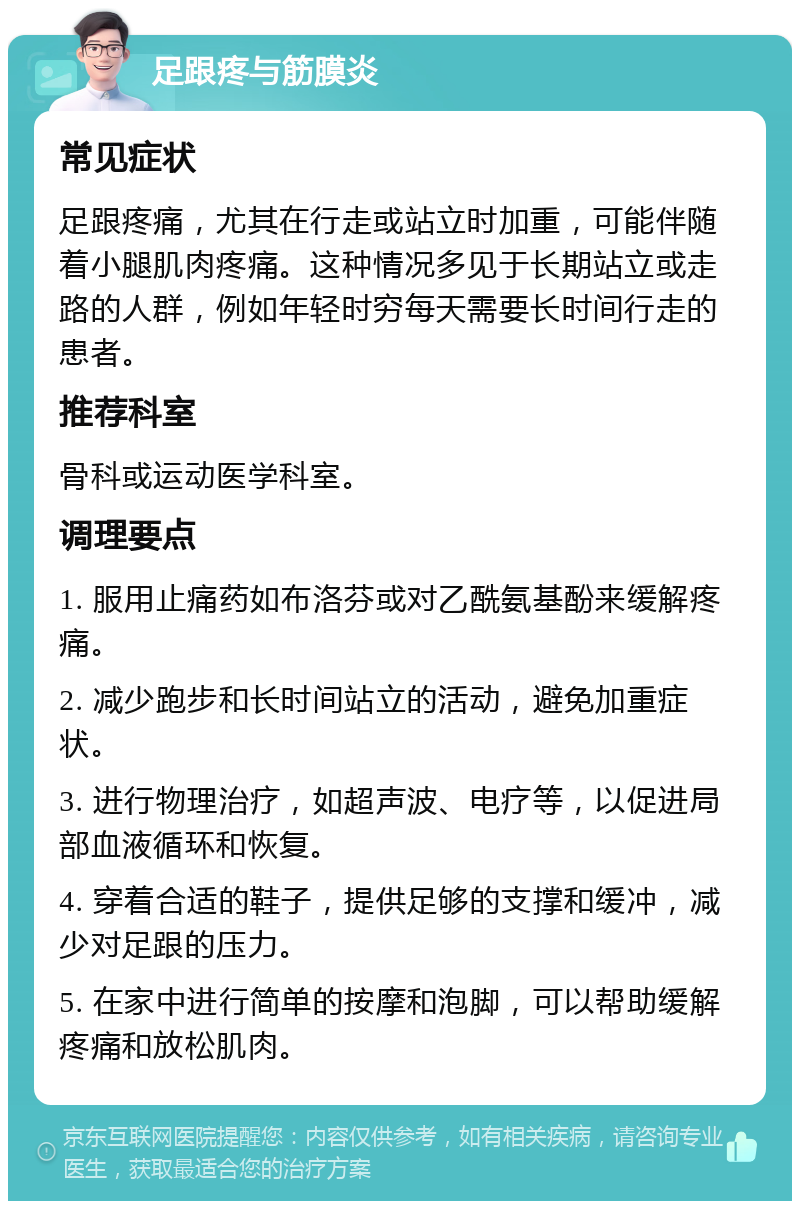 足跟疼与筋膜炎 常见症状 足跟疼痛，尤其在行走或站立时加重，可能伴随着小腿肌肉疼痛。这种情况多见于长期站立或走路的人群，例如年轻时穷每天需要长时间行走的患者。 推荐科室 骨科或运动医学科室。 调理要点 1. 服用止痛药如布洛芬或对乙酰氨基酚来缓解疼痛。 2. 减少跑步和长时间站立的活动，避免加重症状。 3. 进行物理治疗，如超声波、电疗等，以促进局部血液循环和恢复。 4. 穿着合适的鞋子，提供足够的支撑和缓冲，减少对足跟的压力。 5. 在家中进行简单的按摩和泡脚，可以帮助缓解疼痛和放松肌肉。