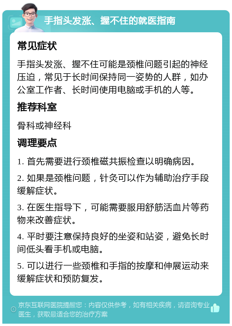 手指头发涨、握不住的就医指南 常见症状 手指头发涨、握不住可能是颈椎问题引起的神经压迫，常见于长时间保持同一姿势的人群，如办公室工作者、长时间使用电脑或手机的人等。 推荐科室 骨科或神经科 调理要点 1. 首先需要进行颈椎磁共振检查以明确病因。 2. 如果是颈椎问题，针灸可以作为辅助治疗手段缓解症状。 3. 在医生指导下，可能需要服用舒筋活血片等药物来改善症状。 4. 平时要注意保持良好的坐姿和站姿，避免长时间低头看手机或电脑。 5. 可以进行一些颈椎和手指的按摩和伸展运动来缓解症状和预防复发。